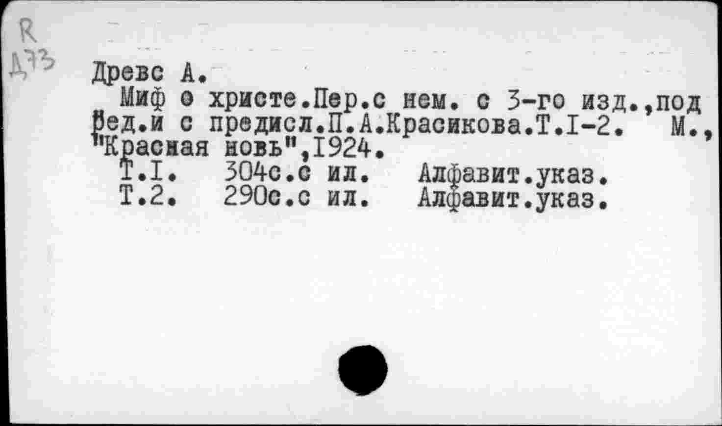 ﻿Древе А.
Миф о христе.Пер.с нем. с 5-го изд.,под Вед.и с предисл.П.А.Красикова.!.1-2. М. ’’Красная новь”,1924.
Т.1.	304с.с ил.	Алфавит.указ.
Т.2.	290с.с ил.	Алфавит.указ.